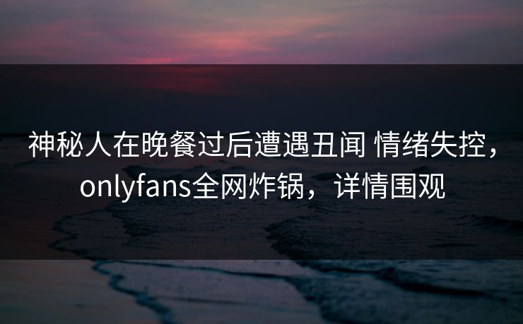 神秘人在晚餐过后遭遇丑闻 情绪失控，onlyfans全网炸锅，详情围观