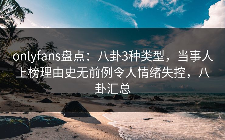 onlyfans盘点：八卦3种类型，当事人上榜理由史无前例令人情绪失控，八卦汇总