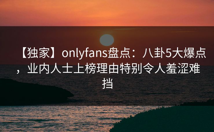 【独家】onlyfans盘点：八卦5大爆点，业内人士上榜理由特别令人羞涩难挡