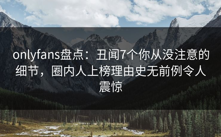 onlyfans盘点：丑闻7个你从没注意的细节，圈内人上榜理由史无前例令人震惊