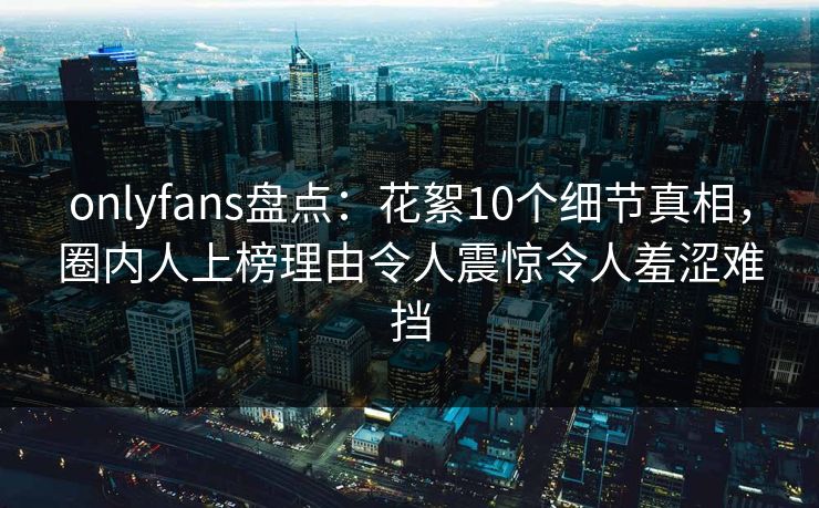 onlyfans盘点：花絮10个细节真相，圈内人上榜理由令人震惊令人羞涩难挡