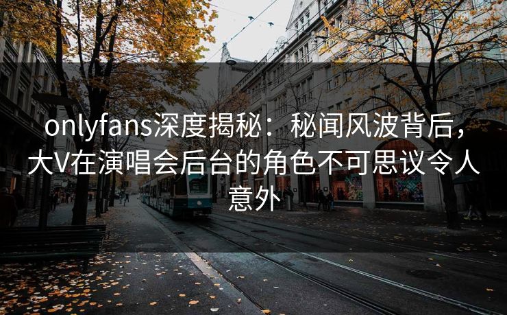 onlyfans深度揭秘：秘闻风波背后，大V在演唱会后台的角色不可思议令人意外