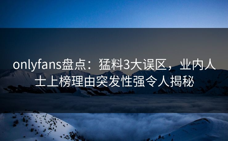 onlyfans盘点：猛料3大误区，业内人士上榜理由突发性强令人揭秘