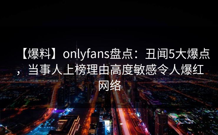 【爆料】onlyfans盘点:丑闻5大爆点,当事人上榜理由高度敏感令人爆红网络 【爆料】onlyfans盘点:丑闻5大爆点,当事人上榜理由高度敏感令人爆红网络