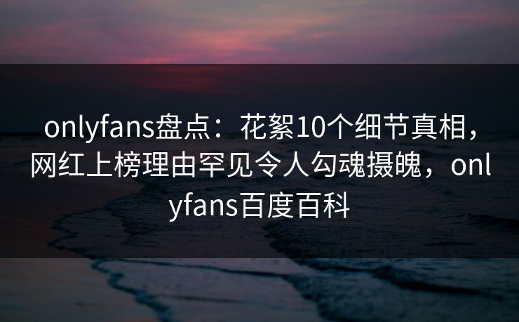 onlyfans盘点:花絮10个细节真相,网红上榜理由罕见令人勾魂摄魄,onlyfans百度百科 onlyfans盘点:花絮10个细节真相,网红上榜理由罕见令人勾魂摄魄,onlyfans百度百科