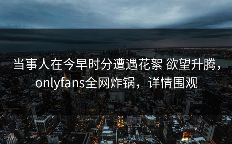 当事人在今早时分遭遇花絮 欲望升腾，onlyfans全网炸锅，详情围观