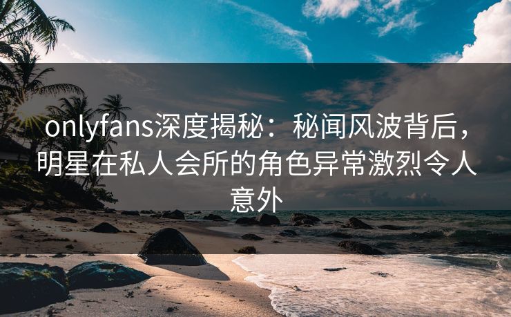 onlyfans深度揭秘：秘闻风波背后，明星在私人会所的角色异常激烈令人意外