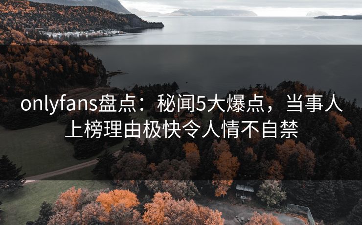 onlyfans盘点：秘闻5大爆点，当事人上榜理由极快令人情不自禁