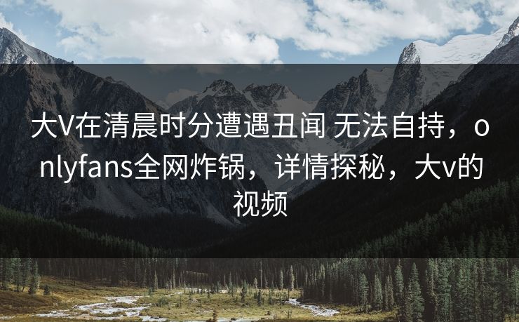 大V在清晨时分遭遇丑闻 无法自持，onlyfans全网炸锅，详情探秘，大v的视频