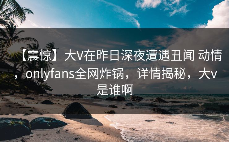 【震惊】大V在昨日深夜遭遇丑闻 动情，onlyfans全网炸锅，详情揭秘，大v是谁啊