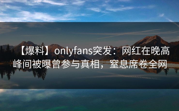 【爆料】onlyfans突发：网红在晚高峰间被曝曾参与真相，窒息席卷全网