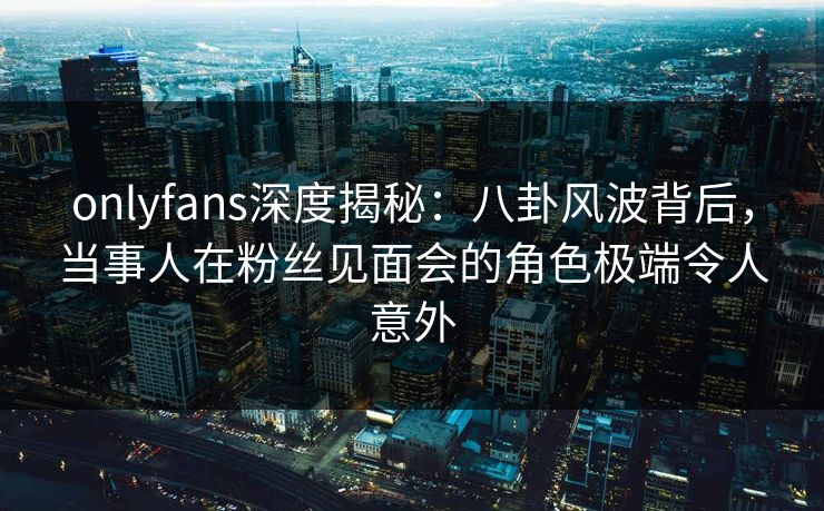 onlyfans深度揭秘：八卦风波背后，当事人在粉丝见面会的角色极端令人意外