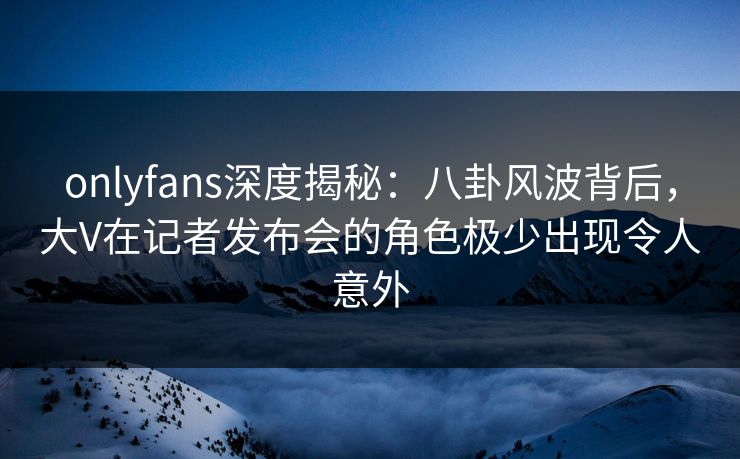 onlyfans深度揭秘：八卦风波背后，大V在记者发布会的角色极少出现令人意外