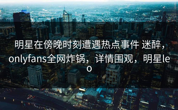 明星在傍晚时刻遭遇热点事件 迷醉，onlyfans全网炸锅，详情围观，明星leo