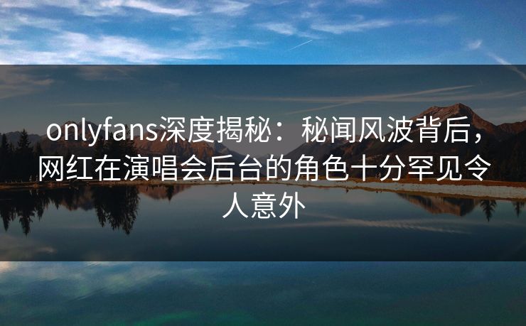 onlyfans深度揭秘：秘闻风波背后，网红在演唱会后台的角色十分罕见令人意外