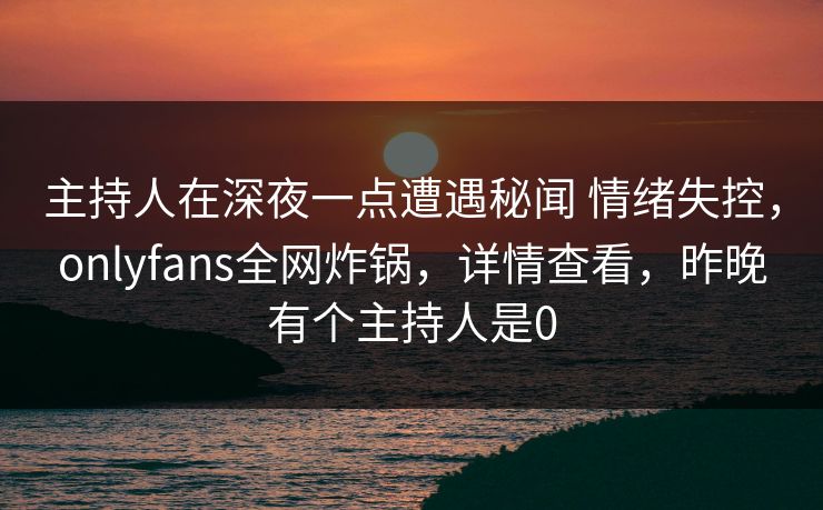 主持人在深夜一点遭遇秘闻 情绪失控，onlyfans全网炸锅，详情查看，昨晚有个主持人是0