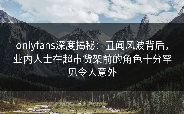 onlyfans深度揭秘：丑闻风波背后，业内人士在超市货架前的角色十分罕见令人意外
