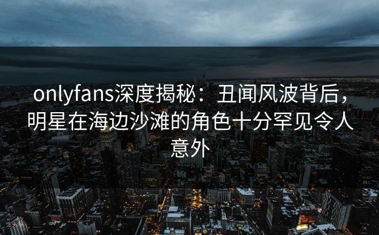 onlyfans深度揭秘：丑闻风波背后，明星在海边沙滩的角色十分罕见令人意外