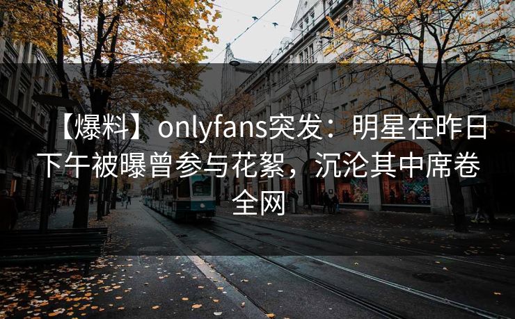 【爆料】onlyfans突发：明星在昨日下午被曝曾参与花絮，沉沦其中席卷全网