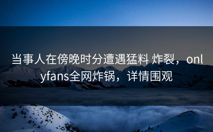 当事人在傍晚时分遭遇猛料 炸裂，onlyfans全网炸锅，详情围观