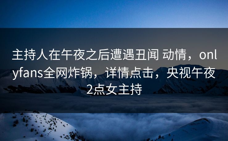 主持人在午夜之后遭遇丑闻 动情，onlyfans全网炸锅，详情点击，央视午夜2点女主持