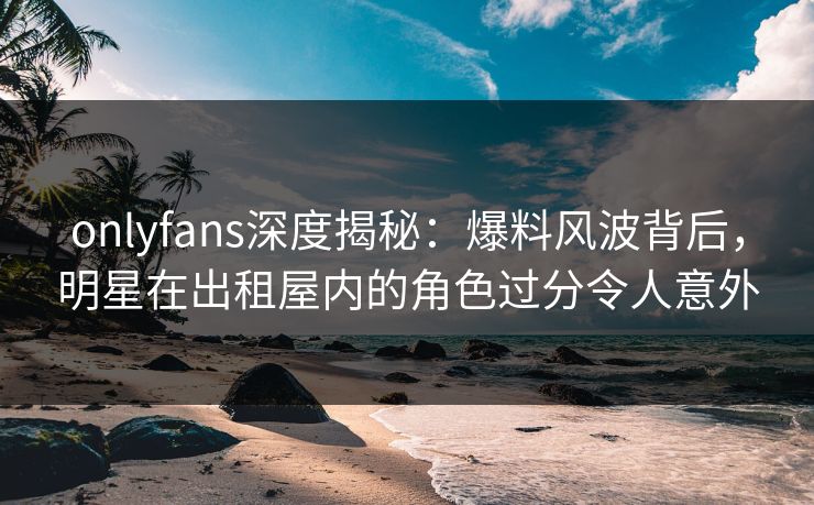 onlyfans深度揭秘：爆料风波背后，明星在出租屋内的角色过分令人意外