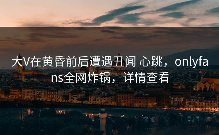 大V在黄昏前后遭遇丑闻 心跳，onlyfans全网炸锅，详情查看