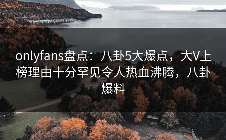 onlyfans盘点：八卦5大爆点，大V上榜理由十分罕见令人热血沸腾，八卦爆料