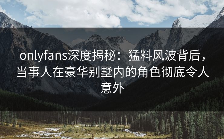 onlyfans深度揭秘：猛料风波背后，当事人在豪华别墅内的角色彻底令人意外