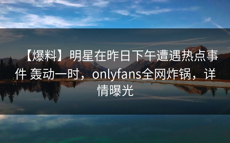 【爆料】明星在昨日下午遭遇热点事件 轰动一时，onlyfans全网炸锅，详情曝光
