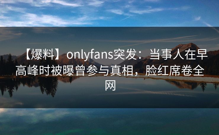 【爆料】onlyfans突发：当事人在早高峰时被曝曾参与真相，脸红席卷全网
