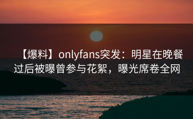 【爆料】onlyfans突发：明星在晚餐过后被曝曾参与花絮，曝光席卷全网