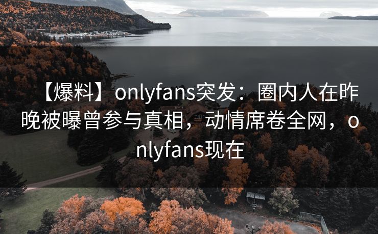 【爆料】onlyfans突发：圈内人在昨晚被曝曾参与真相，动情席卷全网，onlyfans现在