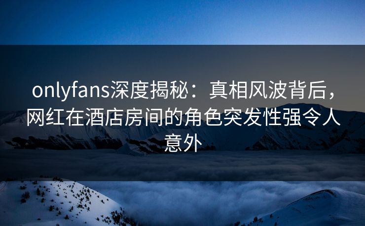onlyfans深度揭秘：真相风波背后，网红在酒店房间的角色突发性强令人意外