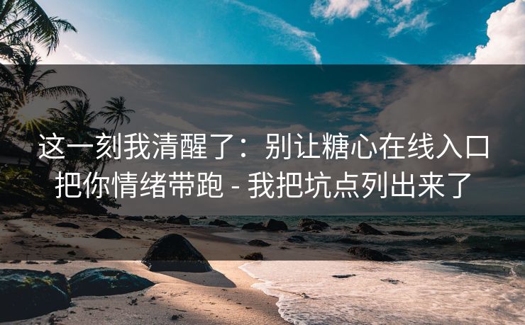 这一刻我清醒了：别让糖心在线入口把你情绪带跑 - 我把坑点列出来了
