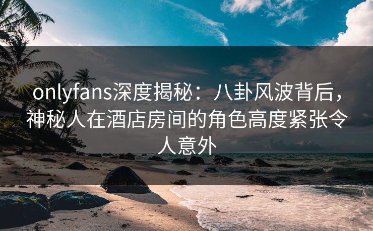 onlyfans深度揭秘：八卦风波背后，神秘人在酒店房间的角色高度紧张令人意外