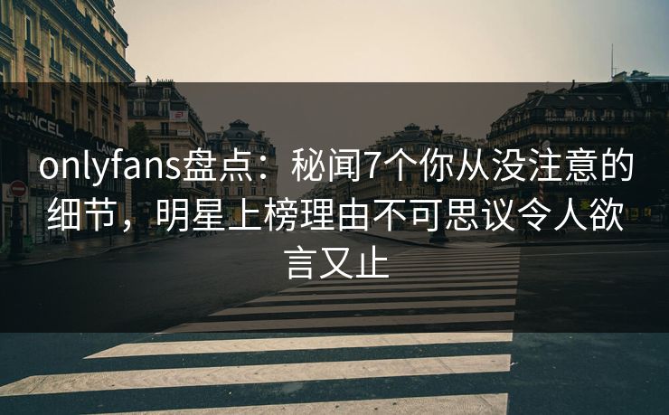 onlyfans盘点：秘闻7个你从没注意的细节，明星上榜理由不可思议令人欲言又止