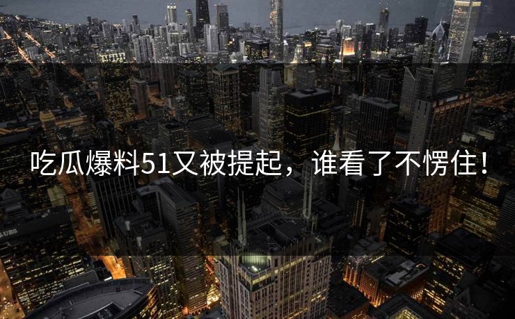 吃瓜爆料51又被提起，谁看了不愣住！