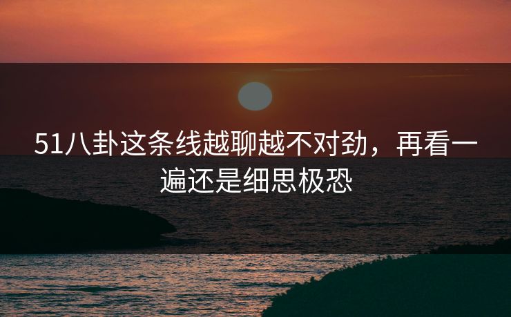 51八卦这条线越聊越不对劲，再看一遍还是细思极恐