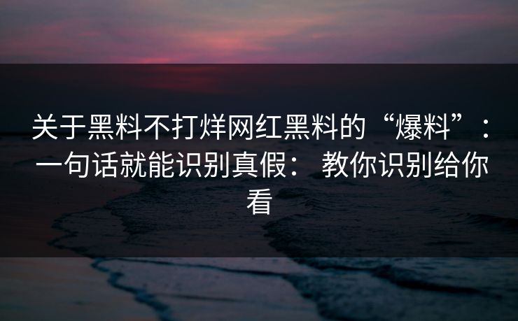 关于黑料不打烊网红黑料的“爆料”： 一句话就能识别真假： 教你识别给你看
